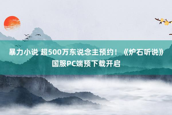 暴力小说 超500万东说念主预约！《炉石听说》国服PC端预下载开启