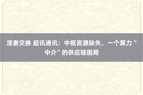 淫妻交换 超讯通讯：中枢资源缺失，一个算力“中介”的供应链困局