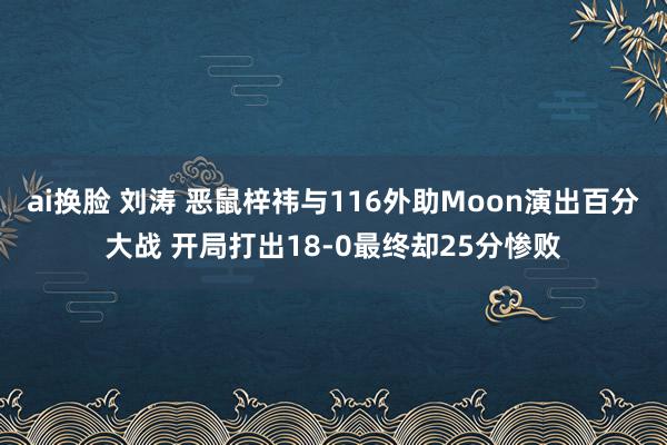 ai换脸 刘涛 恶鼠梓祎与116外助Moon演出百分大战 开局打出18-0最终却25分惨败