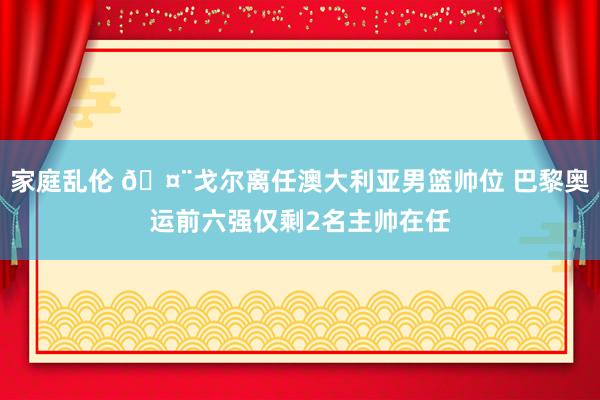 家庭乱伦 🤨戈尔离任澳大利亚男篮帅位 巴黎奥运前六强仅剩2名主帅在任