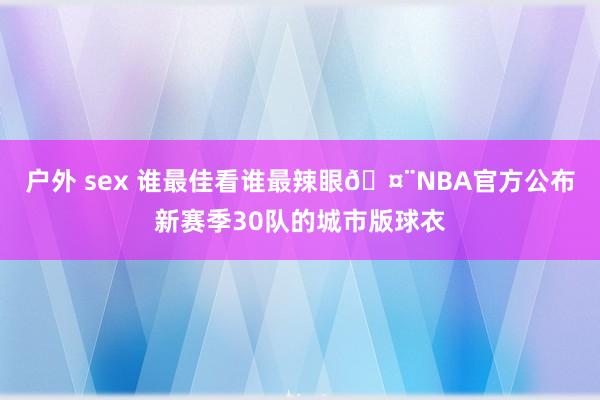 户外 sex 谁最佳看谁最辣眼🤨NBA官方公布新赛季30队的城市版球衣