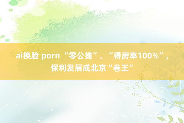 ai换脸 porn “零公摊”、“得房率100%”，保利发展成北京“卷王”