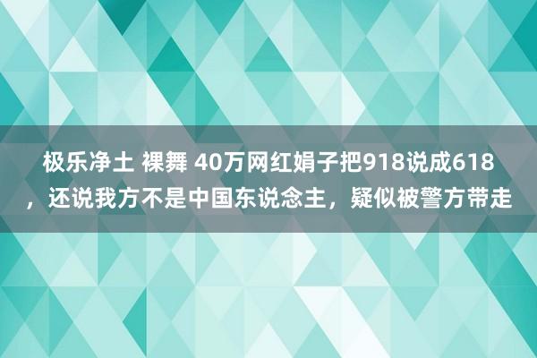 极乐净土 裸舞 40万网红娟子把918说成618，还说我方不是中国东说念主，疑似被警方带走