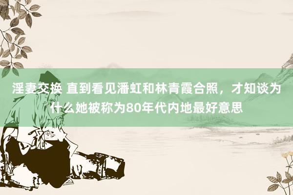 淫妻交换 直到看见潘虹和林青霞合照，才知谈为什么她被称为80年代内地最好意思