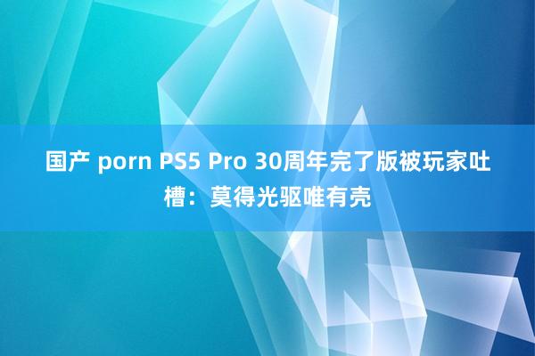 国产 porn PS5 Pro 30周年完了版被玩家吐槽：莫得光驱唯有壳