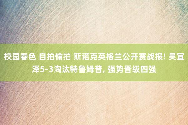 校园春色 自拍偷拍 斯诺克英格兰公开赛战报! 吴宜泽5-3淘汰特鲁姆普， 强势晋级四强