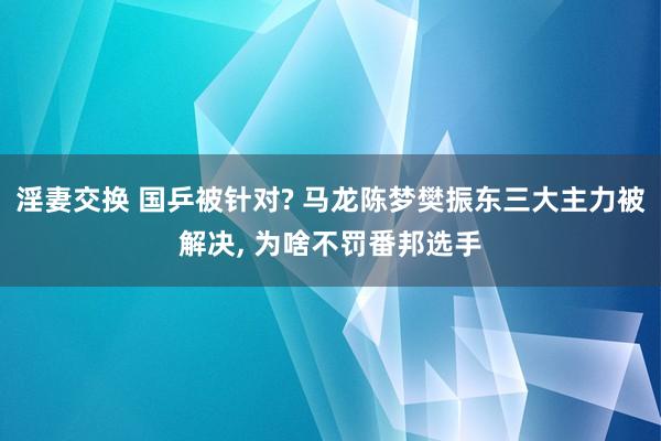 淫妻交换 国乒被针对? 马龙陈梦樊振东三大主力被解决， 为啥不罚番邦选手