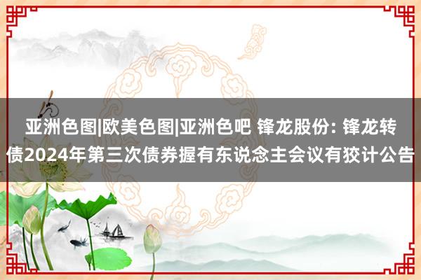 亚洲色图|欧美色图|亚洲色吧 锋龙股份: 锋龙转债2024年第三次债券握有东说念主会议有狡计公告