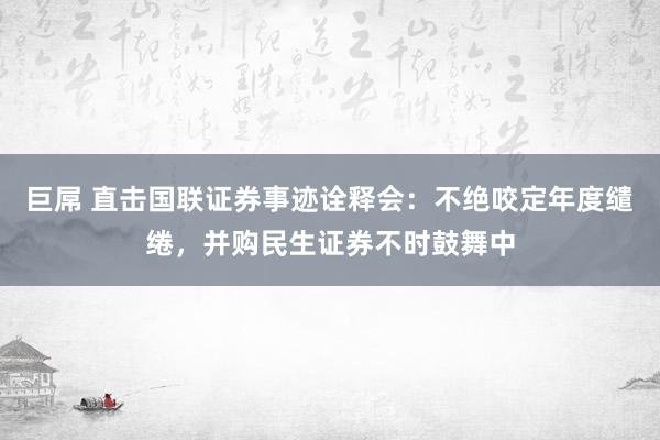 巨屌 直击国联证券事迹诠释会：不绝咬定年度缱绻，并购民生证券不时鼓舞中