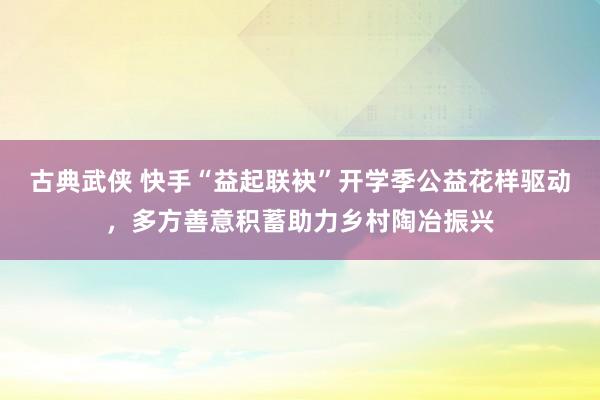 古典武侠 快手“益起联袂”开学季公益花样驱动，多方善意积蓄助力乡村陶冶振兴