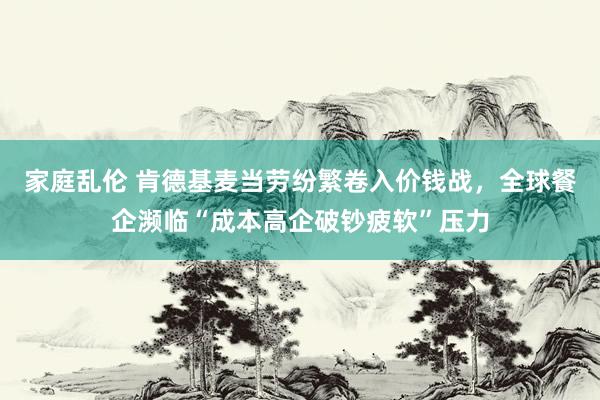 家庭乱伦 肯德基麦当劳纷繁卷入价钱战，全球餐企濒临“成本高企破钞疲软”压力