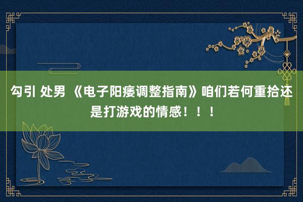 勾引 处男 《电子阳痿调整指南》咱们若何重拾还是打游戏的情感！！！