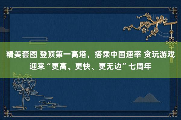 精美套图 登顶第一高塔，搭乘中国速率 贪玩游戏迎来“更高、更快、更无边”七周年