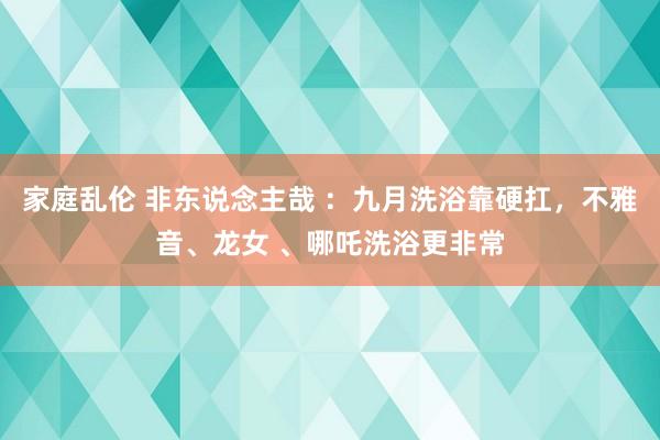 家庭乱伦 非东说念主哉 ：九月洗浴靠硬扛，不雅音、龙女 、哪吒洗浴更非常