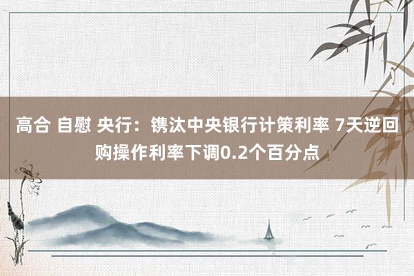 高合 自慰 央行：镌汰中央银行计策利率 7天逆回购操作利率下调0.2个百分点