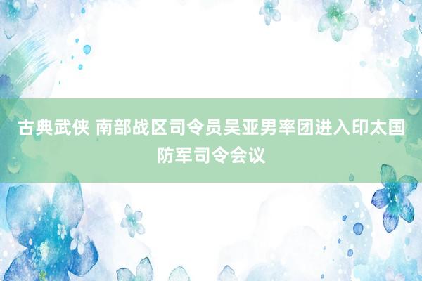 古典武侠 南部战区司令员吴亚男率团进入印太国防军司令会议