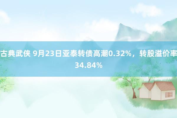 古典武侠 9月23日亚泰转债高潮0.32%，转股溢价率34.84%