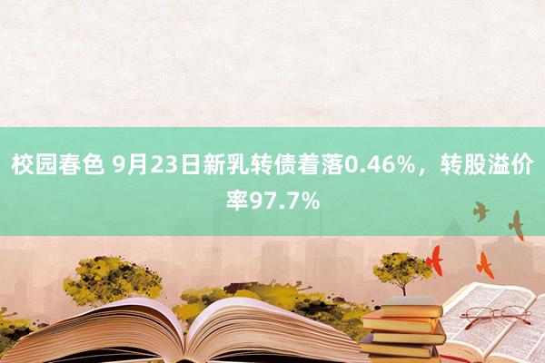 校园春色 9月23日新乳转债着落0.46%，转股溢价率97.7%