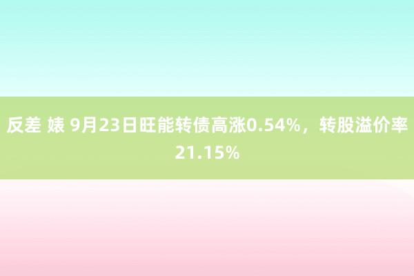 反差 婊 9月23日旺能转债高涨0.54%，转股溢价率21.15%