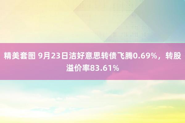 精美套图 9月23日洁好意思转债飞腾0.69%，转股溢价率83.61%