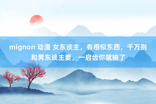 mignon 动漫 女东谈主，有相似东西，千万别和男东谈主要，一启齿你就输了