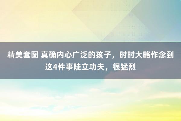 精美套图 真确内心广泛的孩子，时时大略作念到这4件事陡立功夫，很猛烈