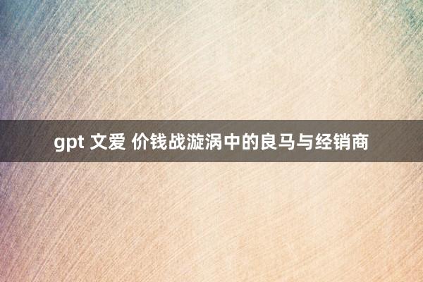 gpt 文爱 价钱战漩涡中的良马与经销商