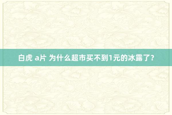 白虎 a片 为什么超市买不到1元的冰露了？