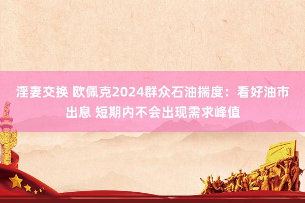 淫妻交换 欧佩克2024群众石油揣度：看好油市出息 短期内不会出现需求峰值