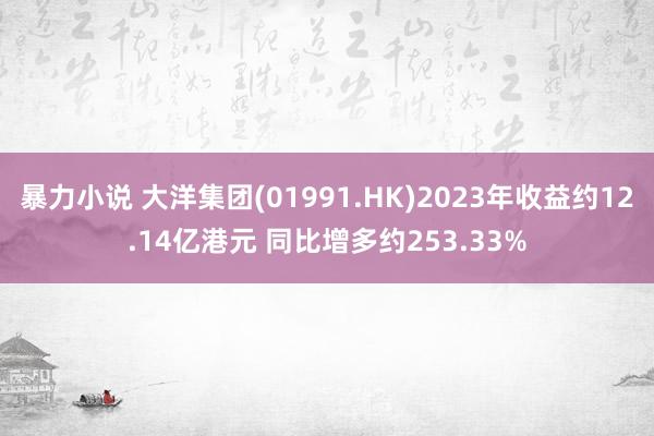 暴力小说 大洋集团(01991.HK)2023年收益约12.14亿港元 同比增多约253.33%