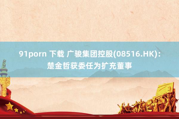 91porn 下载 广骏集团控股(08516.HK)：楚金哲获委任为扩充董事