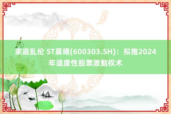 家庭乱伦 ST晨曦(600303.SH)：拟推2024年适度性股票激勉权术