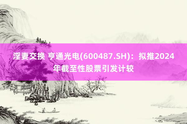 淫妻交换 亨通光电(600487.SH)：拟推2024年截至性股票引发计较