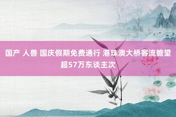 国产 人兽 国庆假期免费通行 港珠澳大桥客流瞻望超57万东谈主次