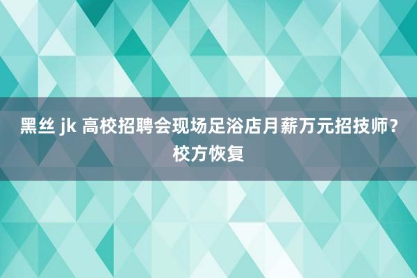 黑丝 jk 高校招聘会现场足浴店月薪万元招技师？校方恢复