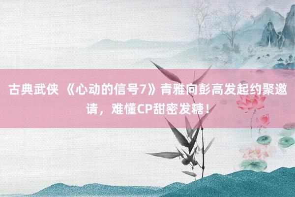 古典武侠 《心动的信号7》青雅向彭高发起约聚邀请，难懂CP甜密发糖！