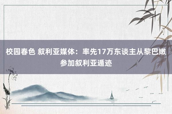 校园春色 叙利亚媒体：率先17万东谈主从黎巴嫩参加叙利亚遁迹