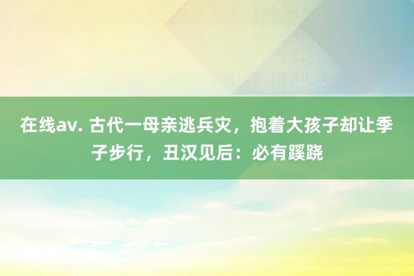 在线av. 古代一母亲逃兵灾，抱着大孩子却让季子步行，丑汉见后：必有蹊跷