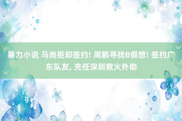 暴力小说 马尚拒却签约! 周鹏寻找B假想! 签约广东队友， 充任深圳救火外助