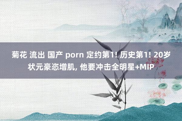 菊花 流出 国产 porn 定约第1! 历史第1! 20岁状元豪恣增肌， 他要冲击全明星+MIP