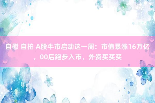 自慰 自拍 A股牛市启动这一周：市值暴涨16万亿，00后跑步入市，外资买买买