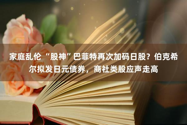 家庭乱伦 “股神”巴菲特再次加码日股？伯克希尔拟发日元债券，商社类股应声走高