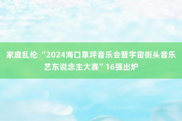 家庭乱伦 “2024海口草坪音乐会暨宇宙街头音乐艺东说念主大赛”16强出炉