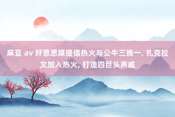 麻豆 av 好意思媒提倡热火与公牛三换一, 扎克拉文加入热火, 打造四巨头声威