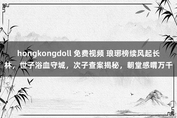 hongkongdoll 免费视频 琅琊榜续风起长林，世子浴血守城，次子查案揭秘，朝堂感喟万千