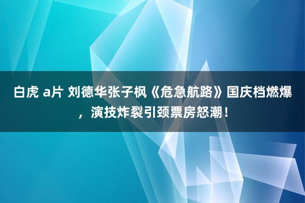 白虎 a片 刘德华张子枫《危急航路》国庆档燃爆，演技炸裂引颈票房怒潮！