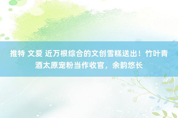 推特 文爱 近万根综合的文创雪糕送出！竹叶青酒太原宠粉当作收官，余韵悠长