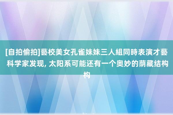 [自拍偷拍]藝校美女孔雀妹妹三人組同時表演才藝 科学家发现， 太阳系可能还有一个奥妙的荫藏结构