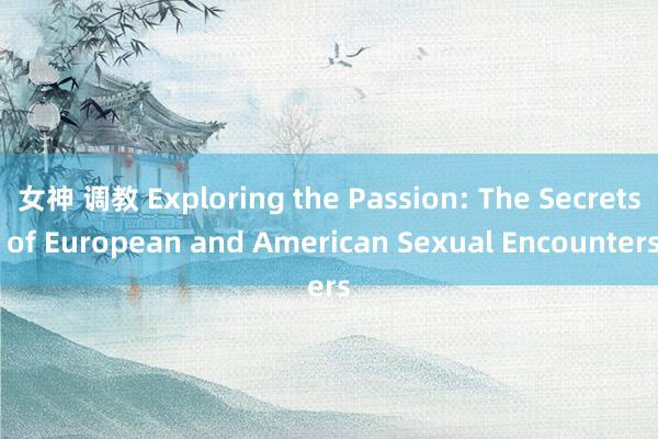 女神 调教 Exploring the Passion: The Secrets of European and American Sexual Encounters