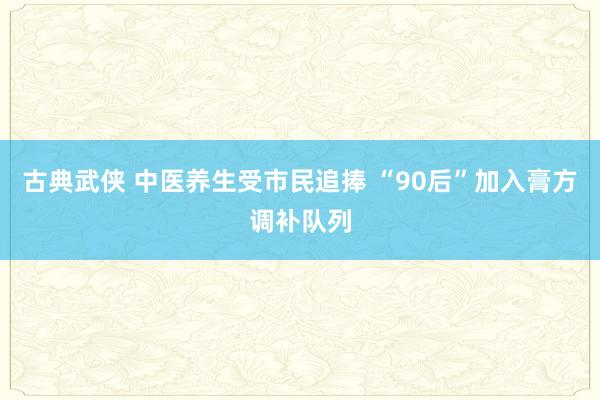 古典武侠 中医养生受市民追捧 “90后”加入膏方调补队列